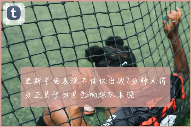 里斯半场表现不佳仅出战7分钟未得分正负值为负影响球队表现