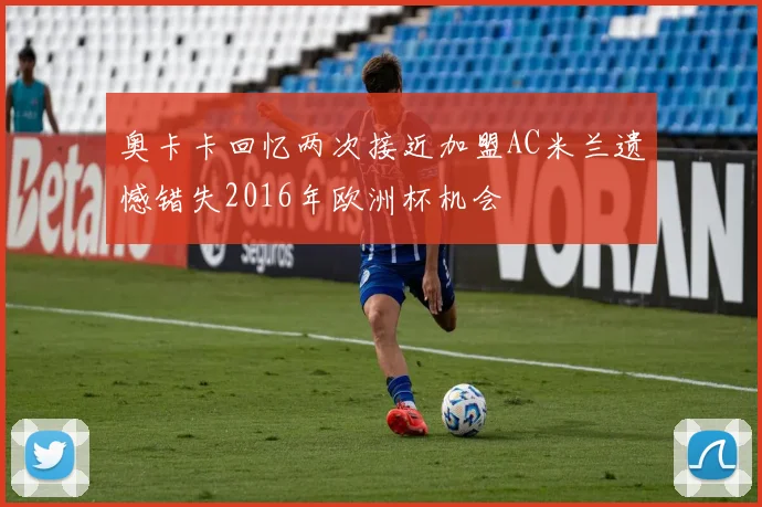 奥卡卡回忆两次接近加盟AC米兰遗憾错失2016年欧洲杯机会