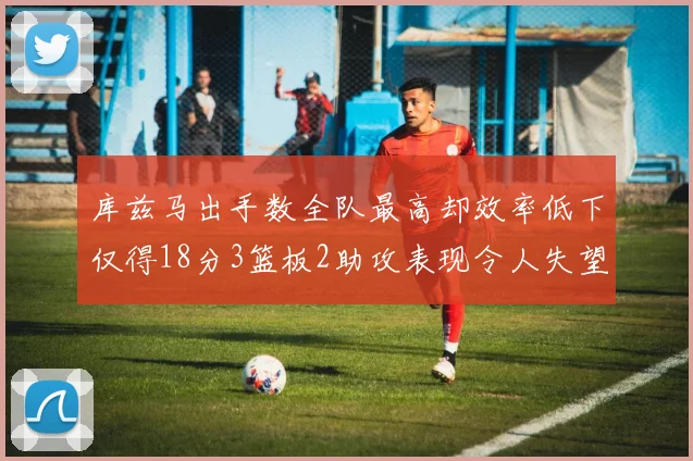 库兹马出手数全队最高却效率低下仅得18分3篮板2助攻表现令人失望
