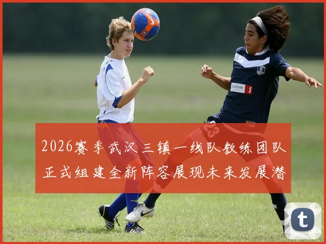 2026赛季武汉三镇一线队教练团队正式组建全新阵容展现未来发展潜力