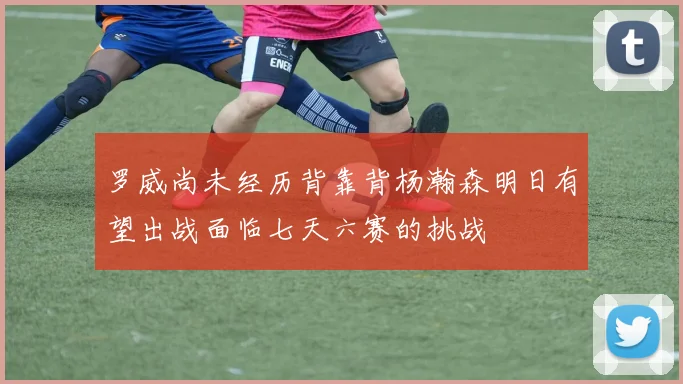 罗威尚未经历背靠背杨瀚森明日有望出战面临七天六赛的挑战