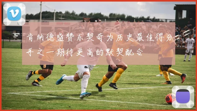 肯纳德盛赞东契奇为历史最佳得分手之一期待更高的默契配合