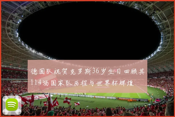 德国队祝贺克罗斯36岁生日回顾其114场国家队历程与世界杯辉煌