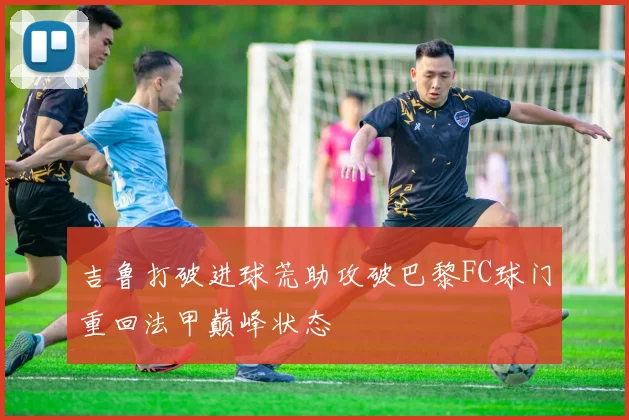 吉鲁打破进球荒助攻破巴黎FC球门重回法甲巅峰状态