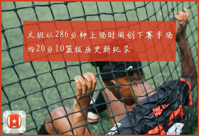 文班以286分钟上场时间创下赛季场均20分10篮板历史新纪录