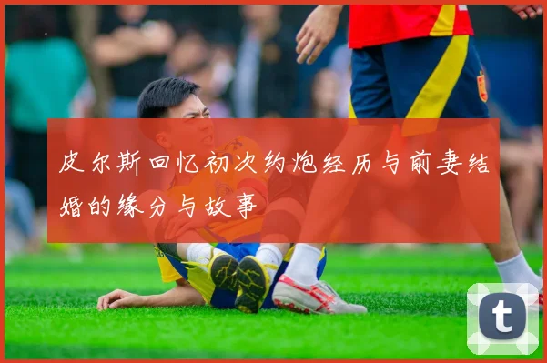皮尔斯回忆初次约炮经历与前妻结婚的缘分与故事