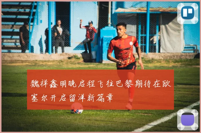 魏祥鑫明晚启程飞往巴黎期待在欧塞尔开启留洋新篇章