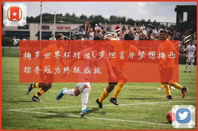 梅罗世界杯对话C罗坦言非梦想梅西称夺冠为终极成就