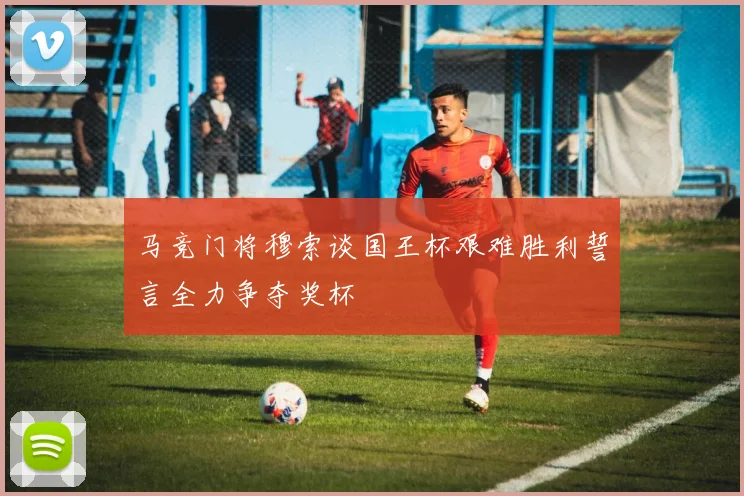 马竞门将穆索谈国王杯艰难胜利誓言全力争夺奖杯