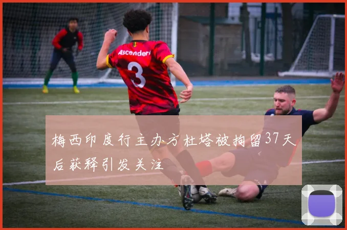 梅西印度行主办方杜塔被拘留37天后获释引发关注