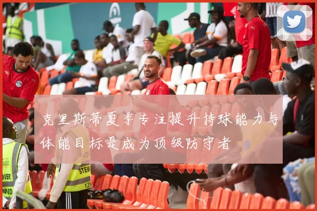 克里斯蒂夏季专注提升持球能力与体能目标是成为顶级防守者
