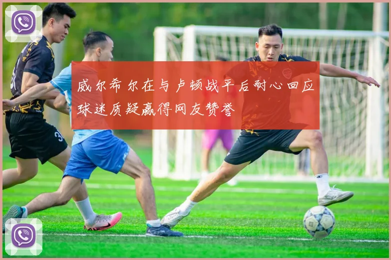 威尔希尔在与卢顿战平后耐心回应球迷质疑赢得网友赞誉