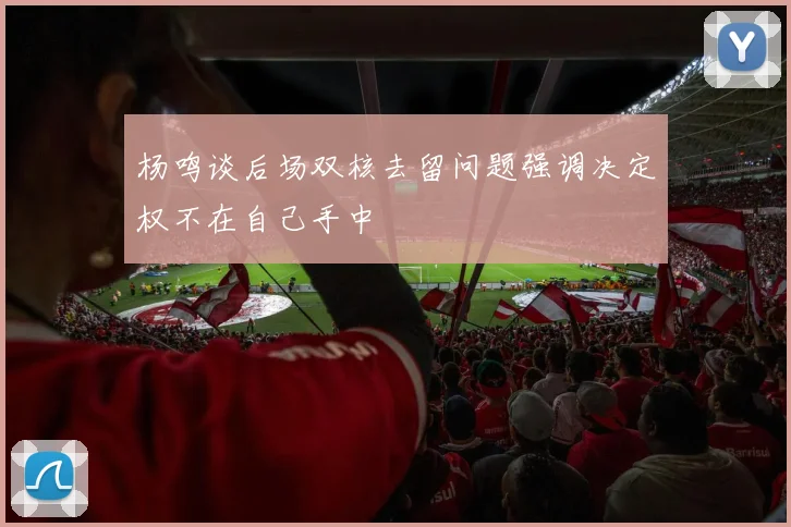 杨鸣谈后场双核去留问题强调决定权不在自己手中