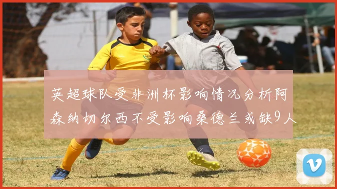 英超球队受非洲杯影响情况分析阿森纳切尔西不受影响桑德兰或缺9人