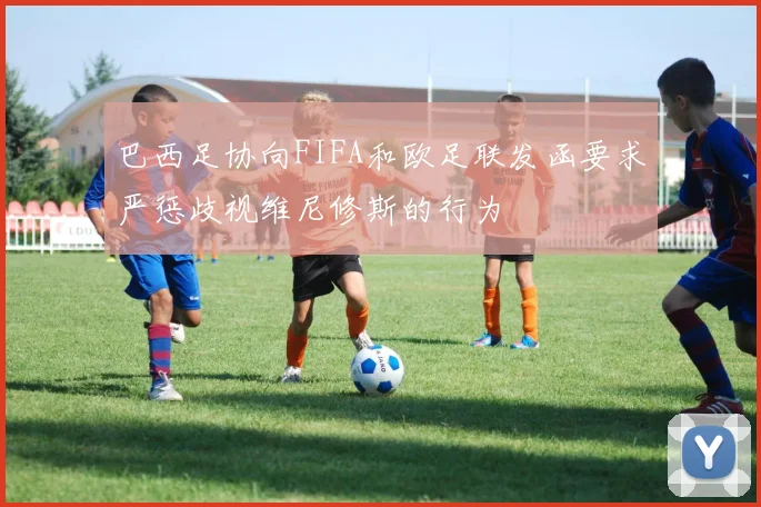 巴西足协向FIFA和欧足联发函要求严惩歧视维尼修斯的行为