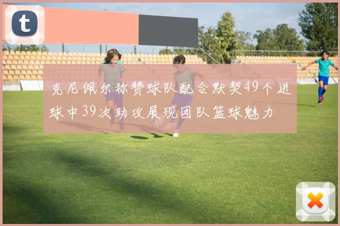 克尼佩尔称赞球队配合默契49个进球中39次助攻展现团队篮球魅力